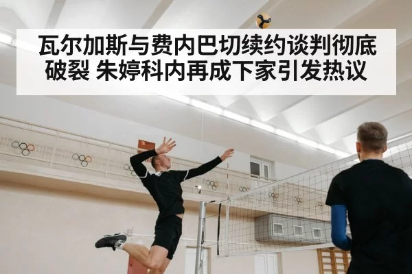 瓦尔加斯与费内巴切续约谈判彻底破裂 朱婷科内再成下家引发热议