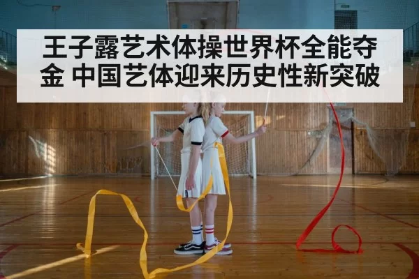 王子露艺术体操世界杯全能夺金 中国艺体迎来历史性新突破